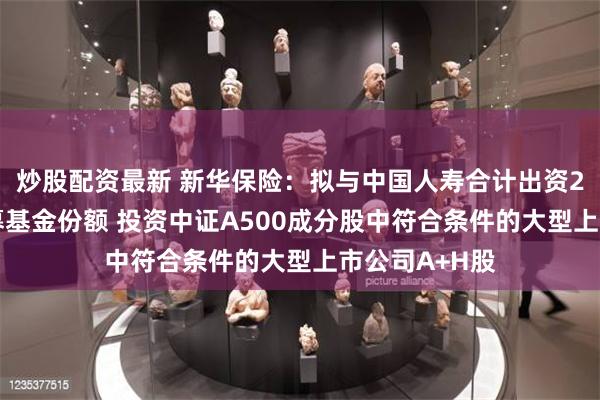 炒股配资最新 新华保险：拟与中国人寿合计出资200亿认购私募基金份额 投资中证A500成分股中符合条件的大型上市公司A+H股