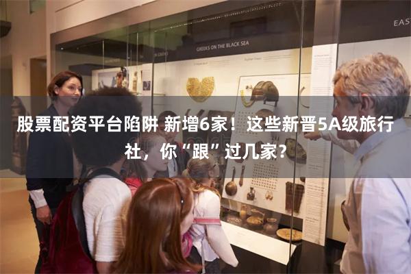 股票配资平台陷阱 新增6家！这些新晋5A级旅行社，你“跟”过几家？