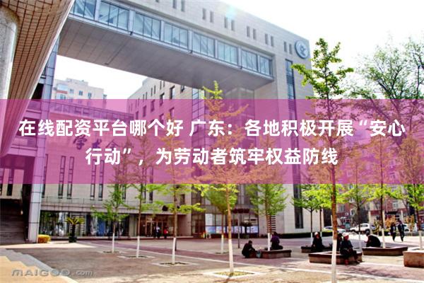 在线配资平台哪个好 广东：各地积极开展“安心行动”，为劳动者筑牢权益防线