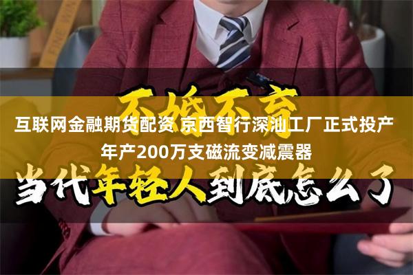 互联网金融期货配资 京西智行深汕工厂正式投产 年产200万支磁流变减震器