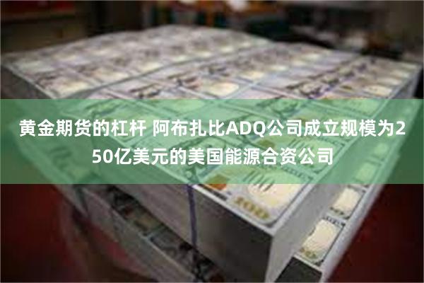 黄金期货的杠杆 阿布扎比ADQ公司成立规模为250亿美元的美国能源合资公司