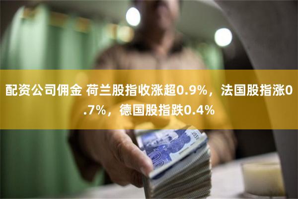 配资公司佣金 荷兰股指收涨超0.9%，法国股指涨0.7%，德国股指跌0.4%