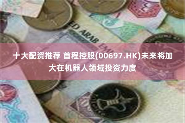 十大配资推荐 首程控股(00697.HK)未来将加大在机器人领域投资力度