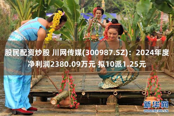 股民配资炒股 川网传媒(300987.SZ)：2024年度净利润2380.09万元 拟10派1.25元