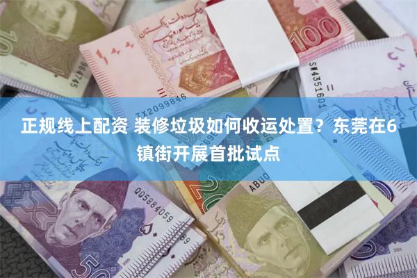 正规线上配资 装修垃圾如何收运处置？东莞在6镇街开展首批试点