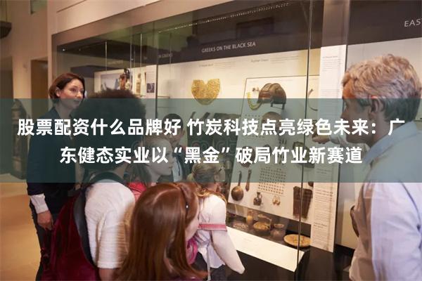 股票配资什么品牌好 竹炭科技点亮绿色未来：广东健态实业以“黑金”破局竹业新赛道
