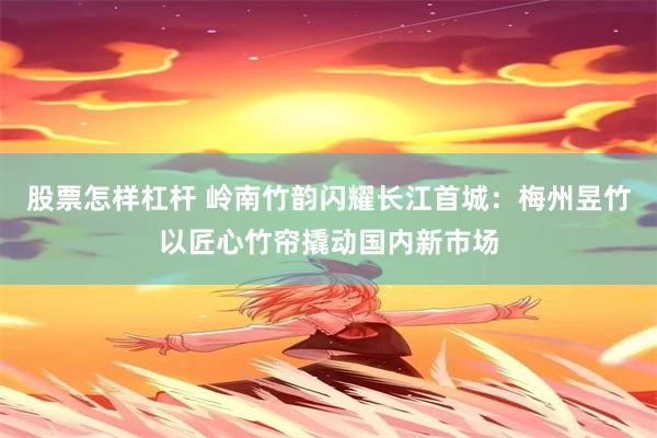 股票怎样杠杆 岭南竹韵闪耀长江首城：梅州昱竹以匠心竹帘撬动国内新市场