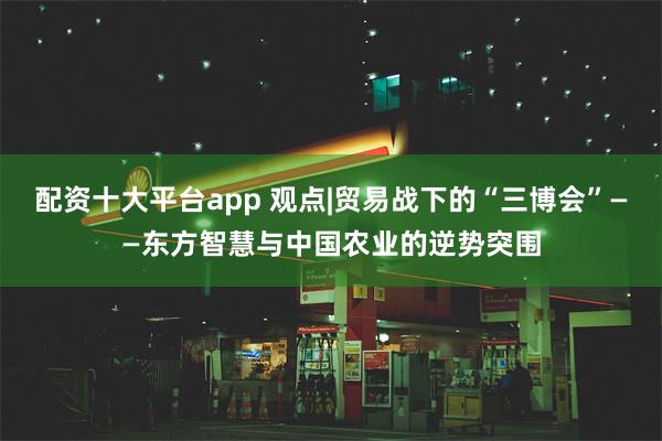 配资十大平台app 观点|贸易战下的“三博会”——东方智慧与中国农业的逆势突围