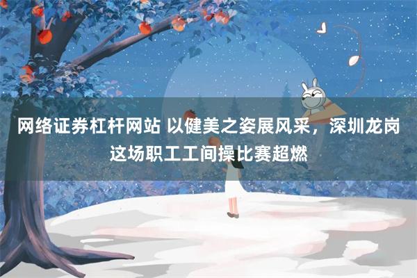 网络证券杠杆网站 以健美之姿展风采，深圳龙岗这场职工工间操比赛超燃