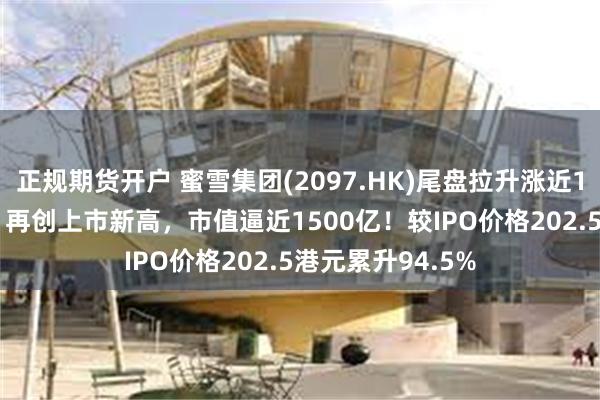 正规期货开户 蜜雪集团(2097.HK)尾盘拉升涨近11%报394港元，再创上市新高，市值逼近1500亿！较IPO价格202.5港元累升94.5%