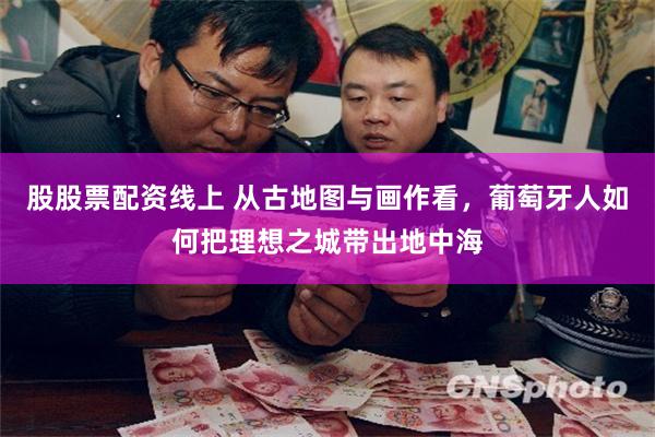股股票配资线上 从古地图与画作看，葡萄牙人如何把理想之城带出地中海