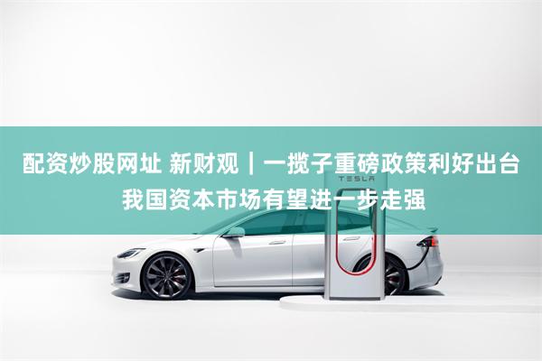 配资炒股网址 新财观｜一揽子重磅政策利好出台 我国资本市场有望进一步走强