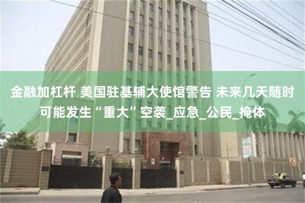 金融加杠杆 美国驻基辅大使馆警告 未来几天随时可能发生“重大”空袭_应急_公民_掩体