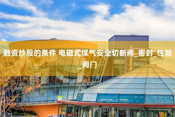 融资炒股的条件 电磁式煤气安全切断阀_密封_性能_阀门