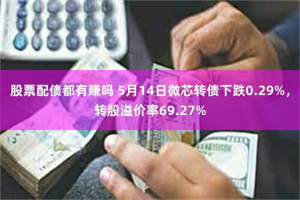 股票配债都有赚吗 5月14日微芯转债下跌0.29%，转股溢价率69.27%