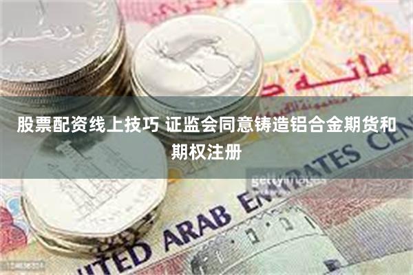 股票配资线上技巧 证监会同意铸造铝合金期货和期权注册