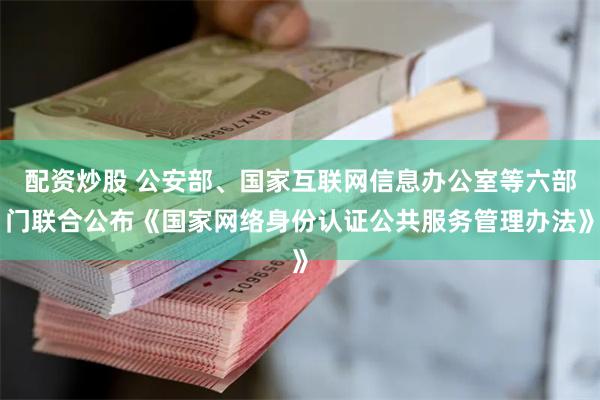 配资炒股 公安部、国家互联网信息办公室等六部门联合公布《国家网络身份认证公共服务管理办法》