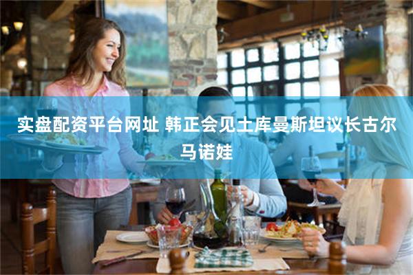 实盘配资平台网址 韩正会见土库曼斯坦议长古尔马诺娃