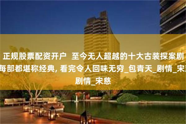 正规股票配资开户  至今无人超越的十大古装探案剧, 每部都堪称经典, 看完令人回味无穷_包青天_剧情_宋慈