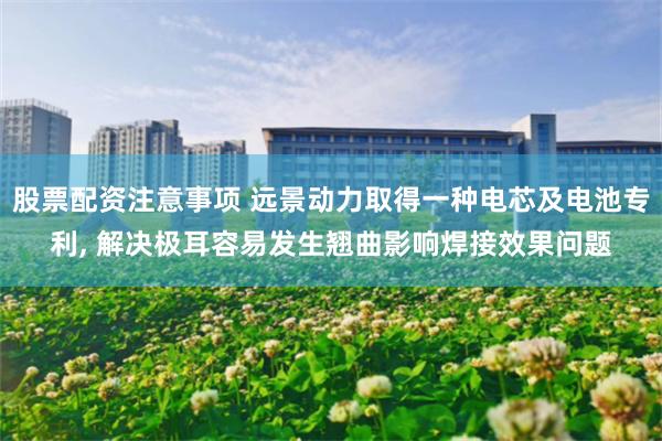 股票配资注意事项 远景动力取得一种电芯及电池专利, 解决极耳容易发生翘曲影响焊接效果问题