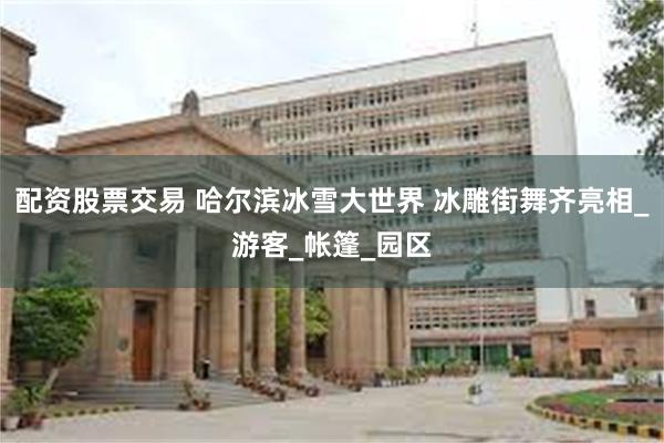 配资股票交易 哈尔滨冰雪大世界 冰雕街舞齐亮相_游客_帐篷_园区
