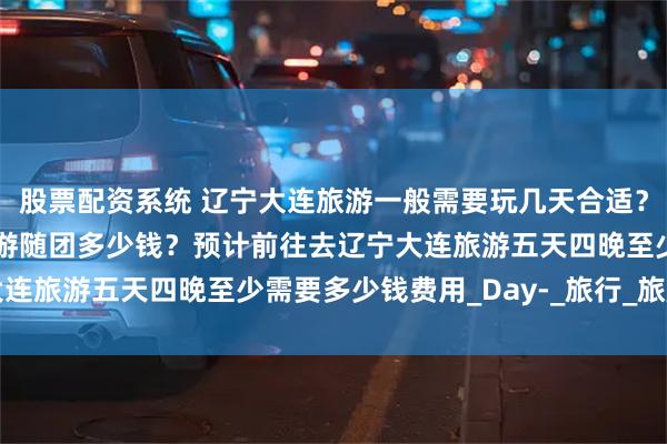 股票配资系统 辽宁大连旅游一般需要玩几天合适？辽宁大连旅游攻略五日游随团多少钱？预计前往去辽宁大连旅游五天四晚至少需要多少钱费用_Day-_旅行_旅顺口