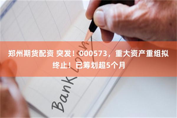 郑州期货配资 突发！000573，重大资产重组拟终止！已筹划超5个月