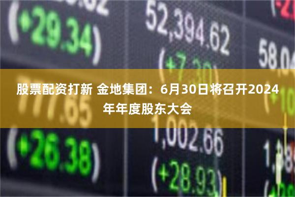 股票配资打新 金地集团：6月30日将召开2024年年度股东大会