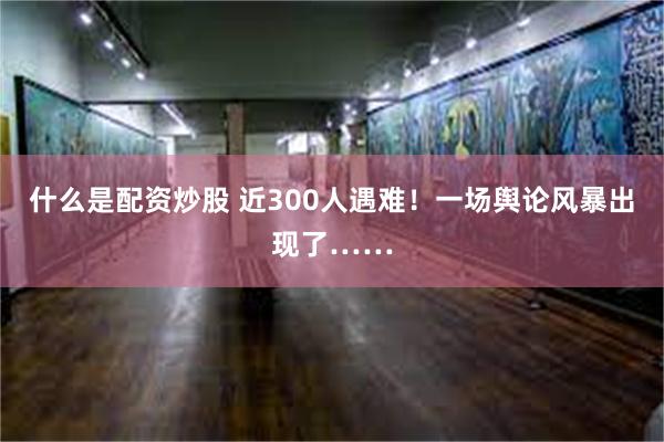 什么是配资炒股 近300人遇难！一场舆论风暴出现了……