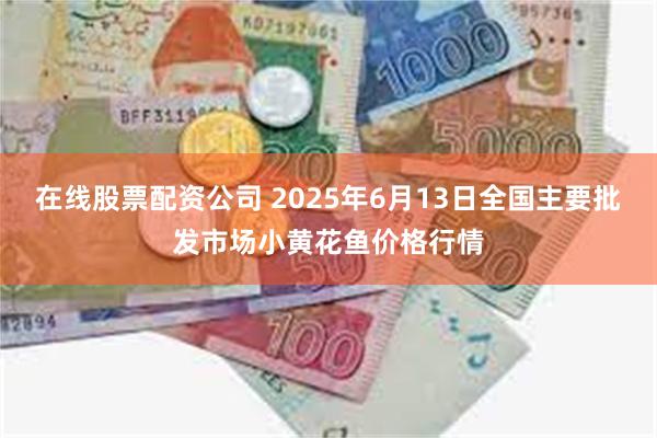 在线股票配资公司 2025年6月13日全国主要批发市场小黄花鱼价格行情