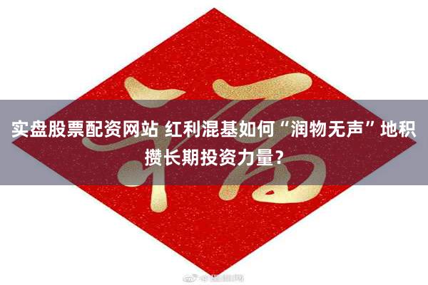 实盘股票配资网站 红利混基如何“润物无声”地积攒长期投资力量？