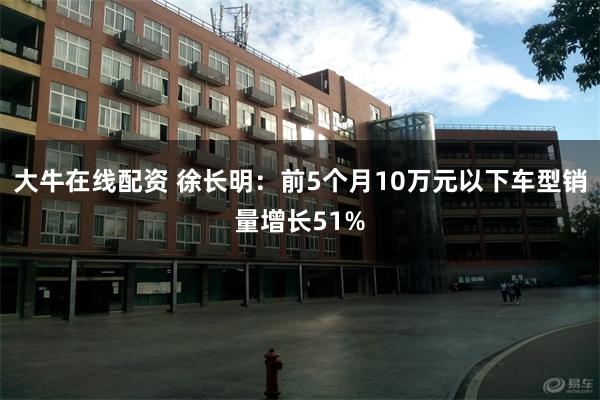 大牛在线配资 徐长明：前5个月10万元以下车型销量增长51%