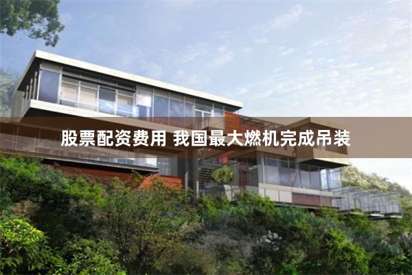 股票配资费用 我国最大燃机完成吊装