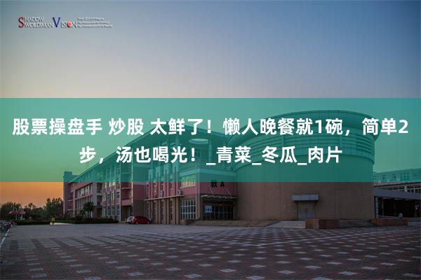 股票操盘手 炒股 太鲜了！懒人晚餐就1碗，简单2步，汤也喝光！_青菜_冬瓜_肉片