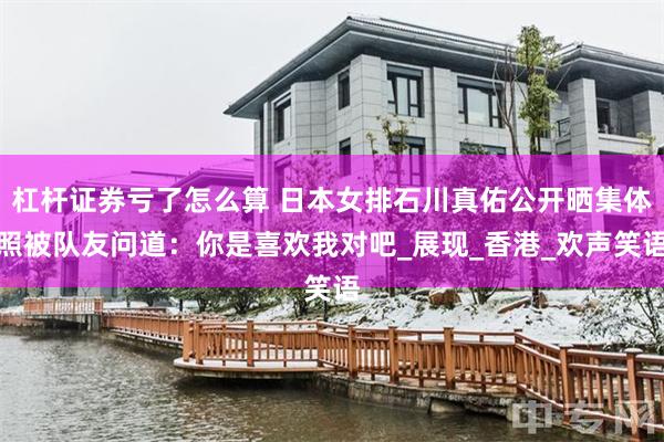 杠杆证券亏了怎么算 日本女排石川真佑公开晒集体照被队友问道：你是喜欢我对吧_展现_香港_欢声笑语
