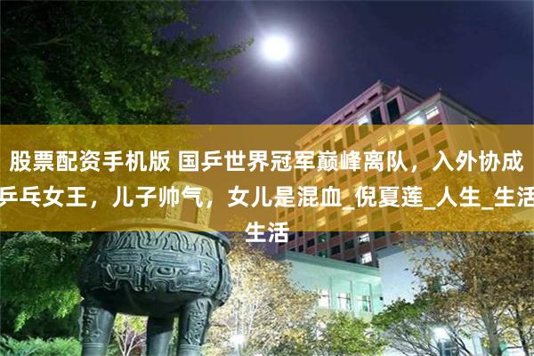 股票配资手机版 国乒世界冠军巅峰离队，入外协成乒乓女王，儿子帅气，女儿是混血_倪夏莲_人生_生活