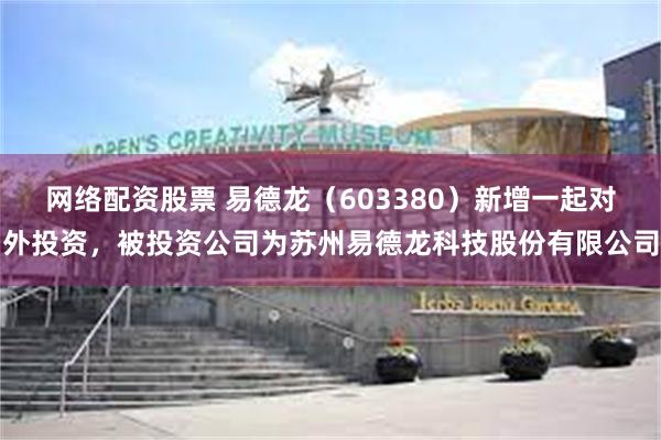 网络配资股票 易德龙（603380）新增一起对外投资，被投资公司为苏州易德龙科技股份有限公司