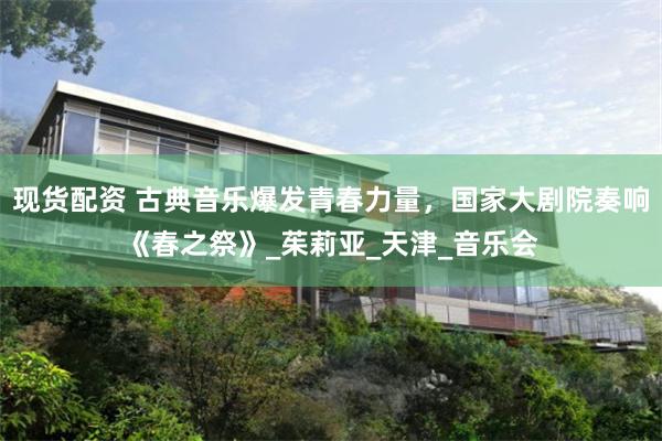 现货配资 古典音乐爆发青春力量，国家大剧院奏响《春之祭》_茱莉亚_天津_音乐会