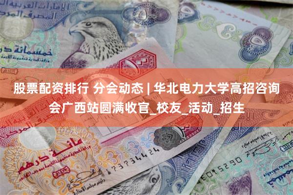 股票配资排行 分会动态 | 华北电力大学高招咨询会广西站圆满收官_校友_活动_招生