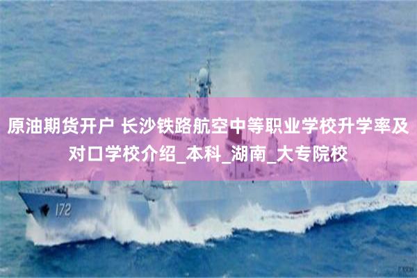 原油期货开户 长沙铁路航空中等职业学校升学率及对口学校介绍_本科_湖南_大专院校