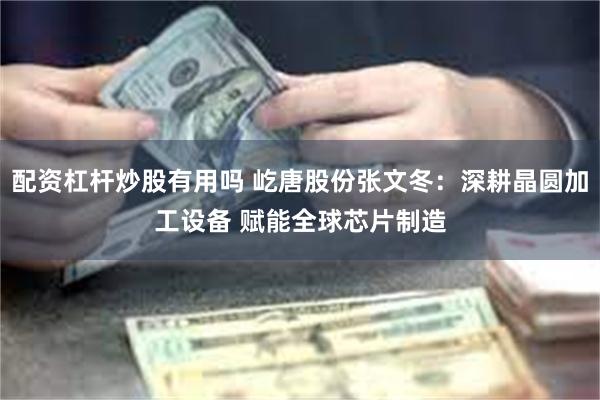 配资杠杆炒股有用吗 屹唐股份张文冬：深耕晶圆加工设备 赋能全球芯片制造
