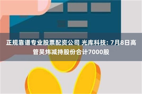 正规靠谱专业股票配资公司 光库科技: 7月8日高管吴炜减持股份合计7000股