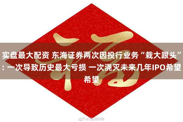 实盘最大配资 东海证券两次因投行业务“栽大跟头”: 一次导致历史最大亏损 一次浇灭未来几年IPO希望