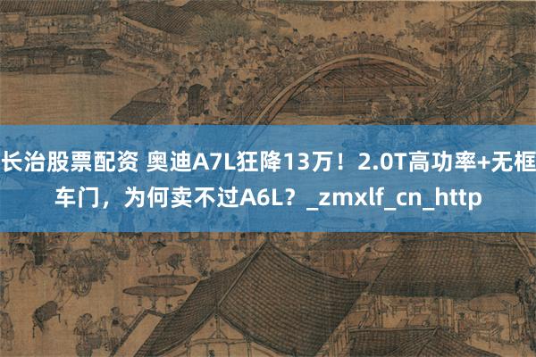 长治股票配资 奥迪A7L狂降13万！2.0T高功率+无框车门，为何卖不过A6L？_zmxlf_cn_http