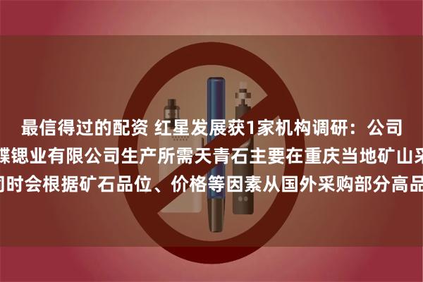 最信得过的配资 红星发展获1家机构调研：公司控股子公司重庆大足红蝶锶业有限公司生产所需天青石主要在重庆当地矿山采购，同时会根据矿石品位、价格等因素从国外采购部分高品位的矿石进行补充（附调研问答）