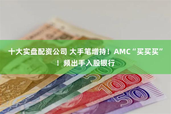 十大实盘配资公司 大手笔增持！AMC“买买买”！频出手入股银行