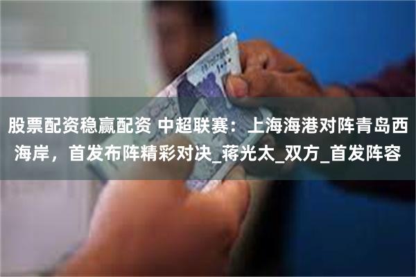 股票配资稳赢配资 中超联赛：上海海港对阵青岛西海岸，首发布阵精彩对决_蒋光太_双方_首发阵容