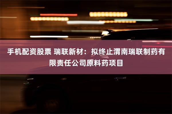 手机配资股票 瑞联新材：拟终止渭南瑞联制药有限责任公司原料药项目