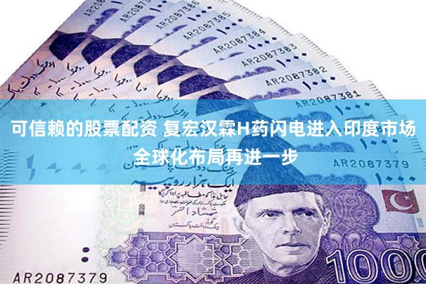 可信赖的股票配资 复宏汉霖H药闪电进入印度市场 全球化布局再进一步