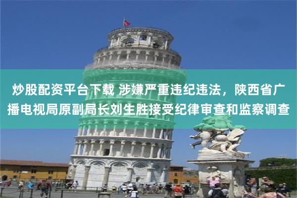 炒股配资平台下载 涉嫌严重违纪违法，陕西省广播电视局原副局长刘生胜接受纪律审查和监察调查